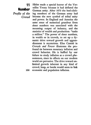 ^ 1 Hitler made a special horror of the Ver-
I I « sailles Treaty because i t had deflated the
NtimOer German army. After 1870 the heel-click-
Profile of the ing members of the German army had
Crowd become the new symbol of tribal unity
and power. I n England and America the
same sense of numerical grandeur from
sheer numbers was associated w i t h the
mounting output of industry, and the
statistics of wealth and production: "tanks
a million." The power of sheer numbers,
in wealth or i n crowds, to set up a dy-
namic drive toward growth and aggran-
dizement is mysterious. Elias Canetti in
Crowds and Power illustrates the pro-
found tie between monetary inflation and
crowd behavior. H e is baffled by our
failure to study inflation as a crowd phe-
nomenon, since its effects on our modern
world are pervasive. The drive toward un-
limited growth inherent i n any kind of
crowd, heap, or horde would seem to link
106 economic and population inflation.
 