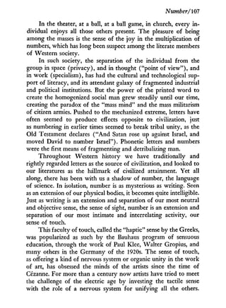 Number/107
I n the theater, at a ball, at a ball game, in church, every i n -
dividual enjoys all those others present. The pleasure of being
among the masses is the sense of the joy i n the multiplication of
numbers, which has long been suspect among the literate members
of Western society.
I n such society, the separation of the individual from the
group in space (privacy), and in thought ("point of v i e w " ) , and
in w o r k (specialism), has had the cultural and technological sup-
port of literacy, and its attendant galaxy of fragmented industrial
and political institutions. But the power of the printed w o r d to
create the homogenized social man grew steadily until our time,
creating the paradox of the "mass mind" and the mass militarism
of citizen armies. Pushed to the mechanized extreme, letters have
often seemed to produce effects opposite to civilization, just
as numbering in earlier times seemed to break tribal unity, as the
Old Testament declares ( " A n d Satan rose up against Israel, and
moved David to number Israel"). Phonetic letters and numbers
were the first means of fragmenting and detribalizing man.
Throughout Western history we have traditionally and
rightly regarded letters as the source of civilization, and looked to
our literatures as the hallmark of civilized attainment. Yet all
along, there has been w i t h us a shadow of number, the language
of science. I n isolation, number is as mysterious as writing. Seen
as an extension of our physical bodies, it becomes quite intelligible.
Just as writing is an extension and separation of our most neutral
and objective sense, the sense of sight, number is an extension and
separation of our most intimate and interrelating activity, our
sense of touch.
This faculty of touch, called the "haptic" sense by the Greeks,
was popularized as such b y the Bauhaus program of sensuous
education, through the w o r k of Paul Klee, Walter Gropius, and
many others in the Germany of the 1920s. The sense of touch,
as offering a kind of nervous system or organic unity in the w o r k
of art, has obsessed the minds of the artists since the time of
Cézanne. For more than a century n o w artists have tried to meet
the challenge of the electric age by investing the tactile sense
w i t h the role of a nervous system for unifying all the others.
 