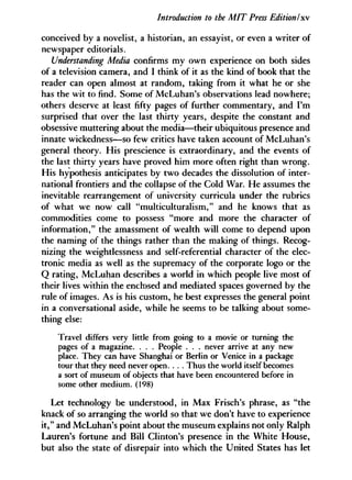 Introduction to the MIT Press Edition I xv
conceived by a novelist, a historian, an essayist, or even a writer of
newspaper editorials.
Understanding Media confirms my own experience on both sides
of a television camera, and I think of it as the kind of book that the
reader can open almost at random, taking from it what he or she
has the wit to find. Some of McLuhan's observations lead nowhere;
others deserve at least fifty pages of further commentary, and I'm
surprised that over the last thirty years, despite the constant and
obsessive muttering about the media—their ubiquitous presence and
innate wickedness—so few critics have taken account of McLuhan's
general theory. His prescience is extraordinary, and the events of
the last thirty years have proved him more often right than wrong.
His hypothesis anticipates by two decades the dissolution of inter-
national frontiers and the collapse of the Cold War. He assumes the
inevitable rearrangement of university curricula under the rubrics
of what we now call "multiculturalism," and he knows that as
commodities come to possess "more and more the character of
information," the amassment of wealth will come to depend upon
the naming of the things rather than the making of things. Recog-
nizing the weightlessness and self-referential character of the elec-
tronic media as well as the supremacy of the corporate logo or the
Q rating, McLuhan describes a world in which people live most of
their lives within the enclosed and mediated spaces governed by the
rule of images. As is his custom, he best expresses the general point
in a conversational aside, while he seems to be talking about some-
thing else:
Travel differs very little from going to a movie or turning the
pages of a magazine. . . . People . . . never arrive at any new
place. They can have Shanghai or Berlin or Venice in a package
tour that they need never open. . . . Thus the world itself becomes
a sort of museum of objects that have been encountered before in
some other medium. (198)
Let technology be understood, in Max Frisch's phrase, as "the
knack of so arranging the world so that we don't have to experience
it," and McLuhan's point about the museum explains not only Ralph
Lauren's fortune and Bill Clinton's presence in the White House,
but also the state of disrepair into which the United States has let
 