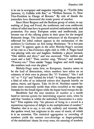Number/109
is its use i n newspaper and magazine reporting, as : "Cyclist John
Jameson, 12, Collides w i t h Bus," or "William Samson, 51, N e w
Vice-President i n Charge of Brooms." By rule of thumb the
journalists have discovered the iconic power of number.
Since Henri Bergson and the Bauhaus group of artists, to say
nothing of Jung and Freud, the nonliterate and even antiliterate
values of tribal man have i n general received enthusiastic study and
promotion. For many European artists and intellectuals, jazz
became one of the rallying points i n their quest for the integral
Romantic Image. The uncritical enthusiasm of the European i n -
tellectual for tribal culture appears i n the exclamation of the
architect Le Corbusier on first seeing Manhattan: " I t is hot-jazz
in stone." I t appears again in the artist Moholy-Nagy's account
of his visit to a San Francisco night club i n 1940. A Negro band
was playing with zest and laughter. Suddenly a player intoned,
"One million and three" and was answered: "One million and
seven and a half." Then another sang, "Eleven" and another,
"Twenty-one" Then amidst "happy laughter and shrill singing
the numbers took over the place."
Moholy-Nagy notes how, to Europeans, America seems to
be the land of abstractions, where numbers have taken on an
existence of their o w n i n phrases like "57 Varieties," "the 5 and
10," or "7 U p " and "behind the 8-ball." I t figures. Perhaps this is
a kind of echo of an industrial culture that depends heavily on
prices, charts, and figures. Take 36-24-36. Numbers cannot be-
come more sensuously tactile than when mumbled as the magic
formula for the female figure while the haptic hand sweeps the air.
Baudelaire had the true intuition of number as a tactile
hand or nervous system for interrelating separate units, when he
said that "number is within the individual. Intoxication is a num-
ber." That explains w h y "the pleasure of being i n a crowd is a
mysterious expression of delight in the multiplication of number."
Number, that is to say, is not only auditory and resonant, like
the spoken word, but originates i n the sense of touch, of which
it is an extension. T h e statistical aggregation or crowding of
numbers yields the current cave-drawings or finger-paintings
of the statisticians' charts. I n every sense, the amassing of numbers
 