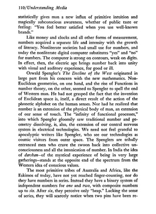 110/Understanding Media
statistically gives man a new influx of primitive intuition and
magically subconscious awareness, whether of public taste or
feeling: "You feel better satisfied when you use well-known
brands."
Like money and clocks and all other forms of measurement,
numbers acquired a separate life and intensity w i t h the growth
of literacy. Nonliterate societies had small use for numbers, and
today the nonliterate digital computer substitutes "yes" and " n o "
for numbers. The computer is strong on contours, weak on digits.
In effect, then, the electric age brings number back into unity
with visual and auditory experience, for good or i l l .
Oswald Spengler's The Decline of the West originated in
large part from his concern w i t h the new mathematics. N o n -
Euclidean geometries, on one hand, and the rise of Functions in
number theory, on the other, seemed to Spengler to spell the end
of Western man. H e had not grasped the fact that the invention
of Euclidean space is, itself, a direct result of the action of the
phonetic alphabet on the human senses. N o r had he realized that
number is an extension of the physical body of man, an extension
of our sense of touch. The "infinity of functional processes,"
into which Spengler gloomily saw traditional number and ge-
ometry dissolving, is, also, the extension of our central nervous
system in electrical technologies. W e need not feel grateful to
apocalyptic writers like Spengler, who see our technologies as
cosmic visitors from outer space. The Spenglers are tribally
entranced men who crave the swoon back into collective un-
consciousness and all the intoxication of number. I n India the idea
of darshan—of the mystical experience of being in very large
gatherings—stands at the opposite end of the spectrum from the
Western idea of conscious values.
The most primitive tribes of Australia and Africa, like the
Eskimos of today, have not yet reached finger-counting, nor do
they have numbers in series. Instead they have a binary system of
independent numbers for one and two, w i t h composite numbers
up to six. After six, they perceive only "heap." Lacking the sense
of series, they w i l l scarcely notice when t w o pins have been re-
 
