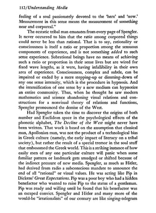 112/Understanding Media
feeling of a soul passionately devoted to the 'here' and 'now.*
Measurement i n this sense means the measurement of something
near and corporeal."
The ecstatic tribal man emanates from every page of Spengler.
It never occurred to him that the ratio among corporeal things
could never be less than rational. That is to say, rationality or
consciousness is itself a ratio or proportion among the sensuous
components of experience, and is not something added to such
sense experience. Subrational beings have no means of achieving
such a ratio or proportion in their sense lives but are wired for
fixed wave lengths, as it were, having infallibility i n their o w n
area of experience. Consciousness, complex and subtle, can be
impaired or ended by a mere stepping-up or dimming-down of
any one sense intensity, which is the procedure i n hypnosis. A n d
the intensification of one sense b y a new medium can hypnotize
an entire community. Thus, when he thought he saw modern
mathematics and science abandoning visual relations and con-
structions for a nonvisual theory of relations and functions,
Spengler pronounced the demise of the West.
Had Spengler taken the time to discover the origins of both
number and Euclidean space in the psychological effects of the
phonetic alphabet, The Decline of the West might never have
been written. That work is based on the assumption that classical
man, Apollonian man, was not the product of a technological bias
in Greek culture (namely, the early impact of literacy on a tribal
society), but rather the result of a special tremor i n the soul stuff
that embosomed the Greek world. This is a strildng instance of how
easily men of any one particular culture will panic when some
familiar pattern or landmark gets smudged or shifted because of
the indirect pressure of new media. Spengler, as much as Hitler,
had derived from radio a subconscious mandate to announce the
end of all "rational" or visual values. H e was acting like Pip in
Dickens' Great Expectations. Pip was a poor boy who had a hidden
benefactor who wanted to raise Pip to the status of a gentleman.
Pip was ready and willing until he found that his benefactor was
an escaped convict. Spengler and Hitler and many more of the
would-be "irrationalists" of our century are like singing-telegram
 