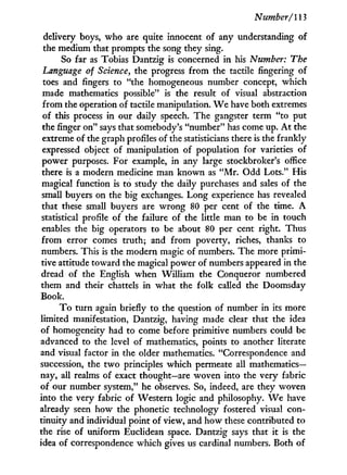 Number/113
delivery boys, who are quite innocent of any understanding of
the medium that prompts the song they sing.
So far as Tobias Dantzig is concerned i n his Number: The
Language of Science, the progress from the tactile fingering of
toes and fingers to "the homogeneous number concept, which
made mathematics possible" is the result of visual abstraction
from the operation of tactile manipulation. W e have both extremes
of this process in our daily speech. The gangster term "to put
the finger on" says that somebody's "number" has come up. A t the
extreme of the graph profiles of the statisticians there is the frankly
expressed object of manipulation of population for varieties of
power purposes. For example, in any large stockbroker's office
there is a modern medicine man known as " M r . Odd Lots." His
magical function is to study the daily purchases and sales of the
small buyers on the big exchanges. Long experience has revealed
that these small buyers are wrong 80 per cent of the time. A
statistical profile of the failure of the little man to be in touch
enables the big operators to be about 80 per cent right. Thus
from error comes truth; and from poverty, riches, thanks to
numbers. This is the modern magic of numbers. The more primi-
tive attitude toward the magical power of numbers appeared in the
dread of the English when William the Conqueror numbered
them and their chattels i n what the folk called the Doomsday
Book.
T o turn again briefly to the question of number in its more
limited manifestation, Dantzig, having made clear that the idea
of homogeneity had to come before primitive numbers could be
advanced to the level of mathematics, points to another literate
and visual factor in the older mathematics. "Correspondence and
succession, the t w o principles which permeate all mathematics-
nay, all realms of exact thought—are woven into the very fabric
of our number system," he observes. So, indeed, are they woven
into the very fabric of Western logic and philosophy. W e have
already seen how the phonetic technology fostered visual con-
tinuity and individual point of view, and how these contributed to
the rise of uniform Euclidean space. Dantzig says that i t is the
idea of correspondence which gives us cardinal numbers. Both of
 
