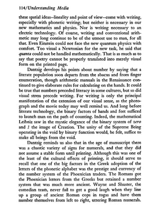 114/Understanding Media
these spatial ideas—lineality and point of view—come w i t h writing,
especially w i t h phonetic writing; but neither is necessary in our
new mathematics and physics. N o r is writing necessary to an
electric technology. O f course, writing and conventional arith-
metic may long continue to be of the utmost use to man, for all
that. Even Einstein could not face the new quantum physics w i t h
comfort. T o o visual a Newtonian for the new task, he said that
quanta could not be handled mathematically. That is as much as to
say that poetry cannot be properly translated into merely visual
form on the printed page.
Dantzig develops his points about number b y saying that a
literate population soon departs from the abacus and from finger
enumeration, though arithmetic manuals in the Renaissance con-
tinued to give elaborate rules for calculating on the hands. I t could
be true that numbers preceded literacy in some cultures, but so did
visual stress precede writing. For writing is only the principal
manifestation of the extension of our visual sense, as the photo-
graph and the movie today may well remind us. A n d long before
literate technology, the binary factors of hands and feet sufficed
to launch man on the path of counting. Indeed, the mathematical
Leibniz saw in the mystic elegance of the binary system of zero
and 1 the image of Creation. The unity of the Supreme Being
operating in the void b y binary function would, he felt, suffice to
make all beings from the void.
Dantzig reminds us also that i n the age of manuscript there
was a chaotic variety of signs for numerals, and that they did
not assume a stable form until printing. Although this was one of
the least of the cultural effects of printing, i t should serve to
recall that one of the big factors i n the Greek adoption of the
letters of the phonetic alphabet was the prestige and currency of
the number system of the Phoenician traders. The Romans got
the Phoenician letters from the Greeks but retained a number
system that was much more ancient. Wayne and Shuster, the
comedian team, never fail to get a good laugh when they line
up a group of ancient Roman cops i n togas and have them
number themselves from left to right, uttering Roman numerals.
 