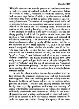 Number/115
This joke demonstrates how the pressure of numbers caused men
to seek ever more streamlined methods of numeration. Before
the advant of ordinal, successive, or positional numbers, rulers
had to count large bodies of soldiery b y displacement methods.
Sometimes they were herded by groups into spaces of approxi-
mately known area. The method of having them march in file and
of dropping pebbles into containers was another method not u n -
related to the abacus and the counting board. Eventually the
method of the counting board gave rise to the great discovery
of the principle of position i n the early centuries of our era. By
simply putting 3 and 4 and 2 i n position on the board, one after
another, i t was possible to step up the speed and potential of
calculation fantastically. The discovery of calculation b y posi-
tional numbers rather than by merely additive numbers led, also, to
the discovery of zero. Mere positions for 3 and 2 on the board
created ambiguities about whether the number was 32 or 302.
The need was to have a sign for the gaps between numbers. I t
was not till the thirteenth century that sifr, the Arab w o r d for
"gap" or "empty," was Latinized and added to our culture as
"cipher" (ziphirum) and finally became the Italian zero. Zero
really meant a positional gap. I t did not acquire the indispensable
quality of "infinity" until the rise of perspective and "vanishing
point" i n Renaissance painting. The new visual space of Renais-
sance painting affected number as much as lineal waiting had done
centuries earlier.
A main fact about numbers has now been reached, w i t h the
link between the medieval positional zero and the Renaissance
vanishing point. That both vanishing point and infinity were un-
k n o w n i n the Greek and Roman cultures can be explained as by-
products of literacy. I t was not until printing extended the visual
faculty into very high precision, uniformity, and intensity of
special order that the other senses could be restrained or depressed
sufficiently to create the new awareness of infinity. As one aspect
of perspective and printing, mathematical or numerical infinity
serves as an instance of how our various physical extensions or
media act upon one another through the agency of our o w n
 