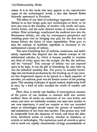116/Understanding Media
senses. I t is in this mode that man appears as the reproductive
organ of the technological world, a fact that Samuel Butler
bizarrely announced in Ereivhon.
The effect of any kind of technology engenders a new equi-
librium in us that brings quite new technologies to birth, as we
have just seen in the interplay of number (the tactile and quan-
titative f o r m ) , and the more abstract forms of written or visual
culture. Print technology transformed the medieval zero into the
Renaissance infinity, not only b y convergence—perspective and
vanishing point—but by bringing into play for the first time in
human history the factor of exact repeatability. Print gave to
men the concept of indefinite repetition so necessary to the
mathematical concept of infinity.
The same Gutenberg fact of uniform, continuous, and indef-
initely repeatable bits inspired also the related concept of the
infinitesimal calculus, by which it became possible to translate
any kind of tricky space into the straight, the flat, the uniform,
and the "rational." This concept of infinity was not imposed
upon us by logic. I t was the gift of Gutenberg. So, also, later on,
was the industrial assembly line. The power to translate knowl-
edge into mechanical production b y the breaking up of any proc-
ess into fragmented aspects to be placed in a lineal sequence of
movable, yet uniform, parts was the formal essence of the printing
press. This amazing technique of spatial analysis duplicating itself
at once, b y a kind of echo, invaded the world of number and
touch.
Here, then, is merely one familiar, if unrecognized, instance
of the power of one medium to translate itself into another
medium. Since all media are extensions of our o w n bodies and
senses, and since we habitually translate one sense into another in
our o w n experience, i t need not surprise us that our extended
senses or technologies should repeat the process of translation
and assimilation of one form into another. This process may well
be inseparable from the character of touch, and f r o m the abra-
sively interfaced action of surfaces, whether i n chemistry or
crowds or technologies. The mysterious need of crowds to grow
and to reach out, equally characteristic of large accumulations of
 