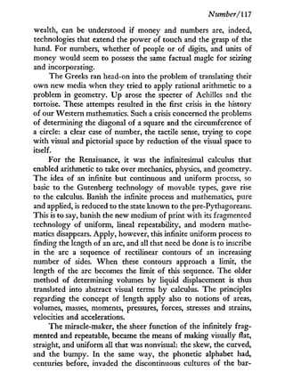 Number/l 17
wealth, can be understood i f money and numbers are, indeed,
technologies that extend the power of touch and the grasp of the
hand. For numbers, whether of people or of digits, and units of
money would seem to possess the same factual magic for seizing
and incorporating.
The Greeks ran head-on into the problem of translating their
o w n new media when they tried to apply rational arithmetic to a
problem i n geometry. U p arose the specter of Achilles and the
tortoise. These attempts resulted in the first crisis in the history
of our Western mathematics. Such a crisis concerned the problems
of determining the diagonal of a square and the circumference of
a circle: a clear case of number, the tactile sense, trying to cope
w i t h visual and pictorial space b y reduction of the visual space to
itself.
For the Renaissance, i t was the infinitesimal calculus that
enabled arithmetic to take over mechanics, physics, and geometry.
The idea of an infinite but continuous and uniform process, so
basic to the Gutenberg technology of movable types, gave rise
to the calculus. Banish the infinite process and mathematics, pure
and applied, is reduced to the state known to the pre-Pythagoreans.
This is to say, banish the new medium of print w i t h its fragmented
technology of uniform, lineal repeatability, and modern mathe-
matics disappears. Apply, however, this infinite uniform process to
finding the length of an arc, and all that need be done is to inscribe
in the arc a sequence of rectilinear contours of an increasing
number of sides. W h e n these contours approach a limit, the
length of the arc becomes the limit of this sequence. The older
method of determining volumes b y liquid displacement is thus
translated into abstract visual terms b y calculus. The principles
regarding the concept of length apply also to notions of areas,
volumes, masses, moments, pressures, forces, stresses and strains,
velocities and accelerations.
The miracle-maker, the sheer function of the infinitely frag-
mented and repeatable, became the means of making visually flat,
straight, and uniform all that was nonvisual: the skew, the curved,
and the bumpy. I n the same way, the phonetic alphabet had,
centuries before, invaded the discontinuous cultures of the bar-
 