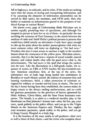 xviy'Understanding Media
fall its highways, its railroads, and its cities. If the media are nothing
more than the means of storing and transporting information, and
if by assuming the character of information commodities can be
moved by fiber optics, fax machines, and A T M cards, then why
bother to maintain an infrastructure geared to the purposes of me-
dieval Europe or ancient Rome?
On almost every page of Understanding Media McLuhan sets in
motion equally promising lines of speculation, and although I'm
tempted to pursue at least five or six of them—in particular the one
ascribing the existence of Nazi Germany to the match between the
medium of radio and Adolf Hitler's political persona (a persona that
would have failed utterly on television)—I only have space enough
to take up his point about the media's preoccupation with what our
more eminent critics still insist on deploring as "the bad news."
Nowhere else have I come across so succinct a reply to the ceaseless
lament about the viciousness of the yellow press. McLuhan notices,
correctly, that it is the bad news—reports of sexual scandal, natural
disaster, and violent death—that sells the good news—that is, the
advertisements. The bad news is the spiel that brings the suckers
into the tent. Like the illustrations in a fifth-grade reader, the se-
quence of scenes on CBS or C N N teaches the late-twentieth-cen-
tury American catechism: first, at the top of the news, the
admonitory row of body bags being loaded into ambulances in
Brooklyn or south Miami; second, the inferno of tenement fires and
burning warehouses; third, a sullen procession of criminals ar-
raigned for robbery or murder and led away in chains. The text of
the day's lesson having been thus established, the camera makes its
happy return to the always smiling anchorwoman, and so—with
her gracious permission—to the previews of heaven sponsored by
Delta Airlines, Calvin Klein, and the State Farm Insurance com-
panies. The homily is as plain as a medieval morality play or the
bloodstains on Don Johnson's Armani suit—obey the law, pay your
taxes, speak politely to the police officer, and you go to the Virgin
Islands on the American Express card. Disobey the law, neglect
your insurance payments, speak rudely to the police, and you go
to Kings County Hospital in a body bag.
It is the business of the mass media to sell products—their own
as well as those of their clients—and the critics who complain about
 