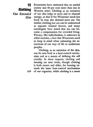 12
Clothing
Our Extended
Skin
119
Economists have estimated that an unclad
society eats 40 per cent more than one i n
Western attire. Clothing as an extension
of our skin helps to store and to channel
energy, so that i f the Westerner needs less
food, he may also demand more sex. Yet
neither clothing nor sex can be understood
as separate isolated factors, and many
sociologists have noted that sex can be-
come a compensation for crowded living.
Privacy, like individualism, is unknown i n
tribal societies, a fact that Westerners need
to keep i n mind when estimating the at-
tractions of our w a y of life to nonliterate
peoples.
Clothing, as an extension of the skin,
can be seen both as a heat-control mecha-
nism and as a means of defining the self
socially. I n these respects, clothing and
housing are near twins, though clothing
is both nearer and elder; for housing ex-
tends the inner heat-control mechanisms
of our organism, while clothing is a more
 
