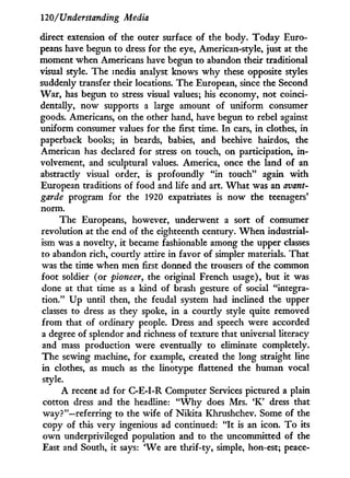 120/Understanding Media
direct extension of the outer surface of the body. Today Euro-
peans have begun to dress for the eye, American-style, just at the
moment when Americans have begun to abandon their traditional
visual style. The media analyst knows w h y these opposite styles
suddenly transfer their locations. The European, since the Second
War, has begun to stress visual values; his economy, not coinci-
dentally, now supports a large amount of uniform consumer
goods. Americans, on the other hand, have begun to rebel against
uniform consumer values for the first time. I n cars, i n clothes, in
paperback books; in beards, babies, and beehive hairdos, the
American has declared for stress on touch, on participation, i n -
volvement, and sculptural values. America, once the land of an
abstractly visual order, is profoundly " i n touch" again w i t h
European traditions of food and life and art. W h a t was an avant-
garde program for the 1920 expatriates is now the teenagers'
norm.
The Europeans, however, underwent a sort of consumer
revolution at the end of the eighteenth century. W h e n industrial-
ism was a novelty, i t became fashionable among the upper classes
to abandon rich, courtly attire in favor of simpler materials. That
was the time when men first donned the trousers of the common
foot soldier (or pioneer, the original French usage), but it was
done at that time as a kind of brash gesture of social "integra-
tion." U p until then, the feudal system had inclined the upper
classes to dress as they spoke, i n a courtly style quite removed
from that of ordinary people. Dress and speech were accorded
a degree of splendor and richness of texture that universal literacy
and mass production were eventually to eliminate completely.
The sewing machine, for example, created the long straight line
in clothes, as much as the linotype flattened the human vocal
style.
A recent ad for C-E-I-R Computer Services pictured a plain
cotton dress and the headline: " W h y does Mrs. ' K ' dress that
way?"—referring to the wife of Nikita Khrushchev. Some of the
copy of this very ingenious ad continued: " I t is an icon. T o its
own underprivileged population and to the uncommitted of the
East and South, i t says: W e are thrif-ty, simple, hon-est; peace-
 