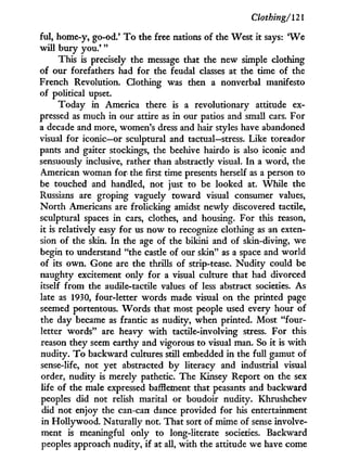 Clothing/111
ful, home-y, go-odV T o the free nations of the West i t says: ' W e
w i l l bury y o u . ' "
This is precisely the message that the new simple clothing
of our forefathers had for the feudal classes at the time of the
French Revolution. Clothing was then a nonverbal manifesto
of political upset.
Today in America there is a revolutionary attitude ex-
pressed as much i n our attire as in our patios and small cars. For
a decade and more, women's dress and hair styles have abandoned
visual for iconic—or sculptural and tactual—stress. Like toreador
pants and gaiter stockings, the beehive hairdo is also iconic and
sensuously inclusive, rather than abstractly visual. I n a word, the
American woman for the first time presents herself as a person to
be touched and handled, not just to be looked at. While the
Russians are groping vaguely toward visual consumer values,
N o r t h Americans are frolicking amidst newly discovered tactile,
sculptural spaces i n cars, clothes, and housing. For this reason,
it is relatively easy for us now to recognize clothing as an exten-
sion of the skin. I n the age of the bikini and of skin-diving, we
begin to understand "the castle of our skin" as a space and world
of its own. Gone are the thrills of strip-tease. N u d i t y could be
naughty excitement only for a visual culture that had divorced
itself f r o m the audile-tactile values of less abstract societies. As
late as 1930, four-letter words made visual on the printed page
seemed portentous. Words that most people used every hour of
the day became as frantic as nudity, when printed. Most "four-
letter words" are heavy w i t h tactile-involving stress. For this
reason they seem earthy and vigorous to visual man. So i t is w i t h
nudity. T o backward cultures still embedded i n the full gamut of
sense-life, not yet abstracted b y literacy and industrial visual
order, nudity is merely pathetic. The Kinsey Report on the sex
life of the male expressed bafflement that peasants and backward
peoples did not relish marital or boudoir nudity. Khrushchev
did not enjoy the can-can dance provided for his entertainment
in Hollywood. Naturally not. That sort of mime of sense involve-
ment is meaningful only to long-literate societies. Backward
peoples approach nudity, i f at all, with the attitude we have come
 