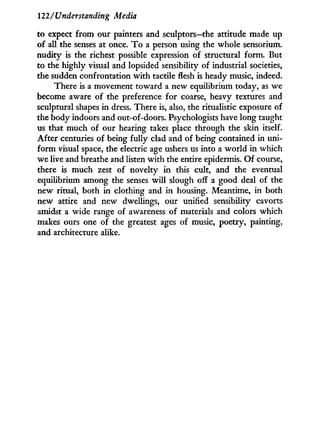 122/Understanding Media
to expect f r o m our painters and sculptors—the attitude made up
of all the senses at once. T o a person using the whole sensorium.
nudity is the richest possible expression of structural form. But
to the highly visual and lopsided sensibility of industrial societies,
the sudden confrontation w i t h tactile flesh is heady music, indeed.
There is a movement toward a new equilibrium today, as we
become aware of the preference for coarse, heavy textures and
sculptural shapes i n dress. There is, also, the ritualistic exposure of
the body indoors and out-of-doors. Psychologists have long taught
us that much of our hearing takes place through the skin itself.
After centuries of being fully clad and of being contained in uni-
form visual space, the electric age ushers us into a w o r l d i n which
we live and breathe and listen w i t h the entire epidermis. O f course,
there is much zest of novelty i n this cult, and the eventual
equilibrium among the senses w i l l slough off a good deal of the
new ritual, both in clothing and in housing. Meantime, in both
new attire and new dwellings, our unified sensibility cavorts
amidst a wide range of awareness of materials and colors which
makes ours one of the greatest ages of music, poetry, painting,
and architecture alike.
 