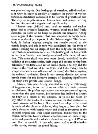 124/r
Understanding Media
our physical organs. Our letting-go of ourselves, self-alienations,
as it were, i n order to amplify or increase the power of various
functions, Baudelaire considered to be flowers of growths of evil.
The city as amplification of human lusts and sensual striving
had for him an entire organic and psychic unity.
Literate man, civilized man, tends to restrict and enclose
space and to separate functions, whereas tribal man had freely
extended the form of his body to include the universe. Acting
as an organ of the cosmos, tribal man accepted his bodily func-
tions as modes of participation in the divine energies. The human
body i n Indian religious thought was ritually related to the
cosmic image, and this i n turn was assimilated into the form of
house. Housing was an image of both the body and the universe
for tribal and nonliterate societies. The building of the house w i t h
its hearth as fire-altar was ritually associated with the act of crea-
tion. This same ritual was even more deeply embedded in the
building of the ancient cities, their shape and process having been
deliberately modeled as an act of divine praise. The city and the
home in the tribal world (as i n China and India today) can be
accepted as iconic embodiments of the word, the divine mythos,
the universal aspiration. Even i n our present electric age, many
people yearn for this inclusive strategy of acquiring significance
for their o w n private and isolated beings.
Literate man, once having accepted an analytic technology
of fragmentation, is not nearly so accessible to cosmic patterns
as tribal man. H e prefers separateness and compartmented spaces,
rather than the open cosmos. H e becomes less inclined to accept
his body as a model of the universe, or to see his house—or
any other of the media of communication, for that matter—as a
ritual extension of his body. Once men have adopted the visual
dynamic of the phonetic alphabet, they begin to lose the tribal
man's obsession w i t h cosmic order and ritual as recurrent in the
physical organs and their social extension. Indifference to the
cosmic, however, fosters intense concentration on minute seg-
ments and specialist tasks, which is the unique strength of Western
man. For the specialist is one who never makes small mistakes
while moving toward the grand fallacy.
 