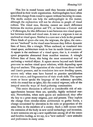 Housing/125
iMen live in round houses until they become sedentary and
specialized in their w o r k organization. Anthropologists have often
noted this change f r o m round to square without knowing its cause.
The media analyst can help the anthropologist in this matter,
although the explanation will not be obvious to people of visual
culture. The visual man, likewise, cannot see much difference
between the motion picture and T V , or between a Corvair and
a Volkswagen, for this difference is not between t w o visual spaces,
but between tactile and visual ones. A tent or a wigwam is not an
enclosed or visual space. Neither is a cave nor a hole in the ground.
These kinds of space—the tent, the wigwam, the igloo, the c a v e -
are not "enclosed" in the visual sense because they follow dynamic
lines of force, like a triangle. W h e n enclosed, or translated into
visual space, architecture tends to lose its tactile kinetic pressure.
A square is the enclosure of a visual space; that is, it consists of
space properties abstracted from manifest tensions. A triangle
follows lines of force, this being the most economical way of
anchoring a vertical object. A square moves beyond such kinetic
pressures to enclose visual space relations, while depending upon
diagonal anchors. This separation of the visual from direct tactile
and kinetic pressure, and its translation into new dwelling spaces,
occurs only when men have learned to practice specialization
of their senses, and fragmentation of their w o r k skills. The square
room or house speaks the language of the sedentary specialist,
while the round hut or igloo, like the conical wigwam, tells of the
integral nomadic ways of food-gathering communities.
This entire discussion is offered at considerable risk of mis-
apprehension because these are, spatially, highly technical mat-
ters. Nevertheless, when such spaces are understood, they offer
the key to a great many enigmas, past and present. They explain
the change from circular-dome architecture to gothic forms, a
change occasioned by alteration in the ratio or proportion of the
sense lives in the members of a society. Such a shift occurs w i t h
the extension of the body in new social technology and invention.
A new extension sets up a new equilibrium among all of the senses
and faculties leading, as we say, to a "new outlook"—new attitudes
and preferences in many areas.
 