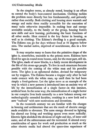 126/Understanding Media
I n the simplest terms, as already noted, housing is an effort
to extend the body's heat-control mechanism. Clothing tackles
the problem more directly but less fundamentally, and privately
rather than socially. Both clothing and housing store warmth and
energy and make these readily accessible for the execution of
many tasks otherwise impossible. I n making heat and energy
accessible socially, to the family or the group, housing fosters
new skills and new learning, performing the basic functions of
all other media. Heat control is the key factor i n housing, as
well as i n clothing. The Eskimo's dwelling is a good example.
The Eskimo can go for days without food at 50 degrees below
zero. The unclad native, deprived of nourishment, dies i n a few
hours.
I t may surprise many to learn that the primitive shape of the
igloo is, nonetheless, traceable to the primus stove. Eskimos have
lived for ages in round stone houses, and, for the most part, still do.
The igloo, made of snow blocks, is a fairly recent development in
the life of this stone-age people. T o live in such structures became
possible w i t h the coming of the white man and his portable
stove. The igloo is an ephemeral shelter, devised for temporary
use by trappers. The Eskimo became a trapper only after he had
made contact w i t h the white man; up until then he had been
simply a food-gatherer. Let the igloo serve as an example of the
way in which a new pattern is introduced into an ancient way of
life b y the intensification of a single factor—in this instance,
artificial heat. I n the same way, the intensification of a single factor
in our complex lives leads naturally to a new balance among our
technologically extended faculties, resulting in a new look and a
new "outlook" w i t h new motivations and inventions.
In the twentieth century we are familiar w i t h the changes
in housing and architecture that are the result of electric energy
made available to elevators. The same energy devoted to lighting
has altered our living and working spaces even more radically.
Electric light abolished the divisions of night and day, of inner and
outer, and of the subterranean and the terrestrial. I t altered every
consideration of space for w o r k and production as much as the
other electric media had altered the space-time experience of
 