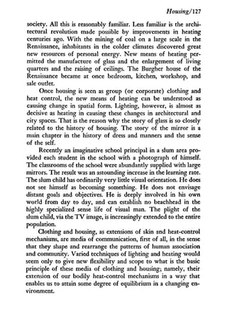 Housing/'127
society. A l l this is reasonably familiar. Less familiar is the archi-
tectural revolution made possible by improvements in heating
centuries ago. W i t h the mining of coal on a large scale in the
Renaissance, inhabitants i n the colder climates discovered great
new resources of personal energy. N e w means of heating per-
mitted the manufacture of glass and the enlargement of living
quarters and the raising of ceilings. The Burgher house of the
Renaissance became at once bedroom, kitchen, workshop, and
sale outlet.
Once housing is seen as group (or corporate) clothing and
heat control, the new means of heating can be understood as
causing change in spatial form. Lighting, however, is almost as
decisive as heating in causing these changes in architectural and
city spaces. That is the reason w h y the story of glass is so closely
related to the history of housing. The story of the mirror is a
main chapter in the history of dress and manners and the sense
of the self.
Recently an imaginative school principal i n a slum area pro-
vided each student i n the school w i t h a photograph of himself.
The classrooms of the school were abundantly supplied w i t h large
mirrors. The result was an astounding increase in the learning rate.
The slum child has ordinarily very little visual orientation. H e does
not see himself as becoming something. H e does not envisage
distant goals and objectives. H e is deeply involved in his o w n
w o r l d from day to day, and can establish no beachhead in the
highly specialized sense life of visual man. The plight of the
slum child, via the T V image, is increasingly extended to the entire
population.
Clothing and housing, as extensions of skin and heat-control
mechanisms, are media of communication, first of all, in the sense
that they shape and rearrange the patterns of human association
and community. Varied techniques of lighting and heating would
seem only to give new flexibility and scope to what is the basic
principle of these media of clothing and housing; namely, their
extension of our bodily heat-control mechanisms i n a way that
enables us to attain some degree of equilibrium in a changing en-
vironment.
 