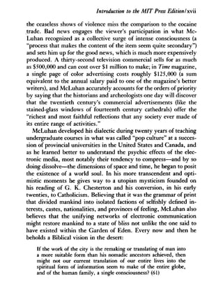 Introduction to the MIT Press Edition I x '
the ceaseless shows of violence miss the comparison to the cocaine
trade. Bad news engages the viewer's participation in what Mc-
Luhan recognized as a collective surge of intense consciousness (a
"process that makes the content of the item seem quite secondary")
and sets him up for the good news, which is much more expensively
produced. A thirty-second television commercial sells for as much
as $500,000 and can cost over $1 million to make; in Time magazine,
a single page of color advertising costs roughly $125,000 (a sum
equivalent to the annual salary paid to one of the magazine's better
writers), and McLuhan accurately accounts for the orders of priority
by saying that the historians and archeologists one day will discover
that the twentieth century's commercial advertisements (like the
stained-glass windows of fourteenth century cathedrals) offer the
"richest and most faithful reflections that any society ever made of
its entire range of activities."
McLuhan developed his dialectic during twenty years of teaching
undergraduate courses in what was called "pop culture" at a succes-
sion of provincial universities in the United States and Canada, and
as he learned better to understand the psychic effects of the elec-
tronic media, most notably their tendency to compress—and by so
doing dissolve—the dimensions of space and time, he began to posit
the existence of a world soul. In his more transcendent and opti-
mistic moments he gives way to a Utopian mysticism founded on
his reading of G. K. Chesterton and his conversion, in his early
twenties, to Catholicism. Believing that it was the grammar of print
that divided mankind into isolated factions of selfishly defined in-
terests, castes, nationalities, and provinces of feeling, McLuhan also
believes that the unifying networks of electronic communication
might restore mankind to a state of bliss not unlike the one said to
have existed within the Garden of Eden. Every now and then he
beholds a Biblical vision in the desert:
If the work of the city is the remaking or translating of man into
a more suitable form than his nomadic ancestors achieved, then
might not our current translation of our entire lives into the
spiritual form of information seem to make of the entire globe,
and of the human family, a single consciousness? (61)
 