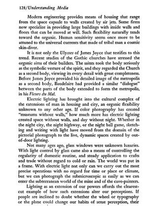128/Understanding Media
Modern engineering provides means of housing that range
from the space capsule to walls created by air jets. Some firms
now specialize in providing large buildings with inside walls and
floors that can be moved at will. Such flexibility naturally tends
toward the organic. Human sensitivity seems once more to be
attuned to the universal currents that made of tribal man a cosmic
skin-diver.
I t is not only the Ulysses of James Joyce that testifies to this
trend. Recent studies of the Gothic churches have stressed the
organic aims of their builders. The saints took the body seriously
as the symbolic vesture of the spirit, and they regarded the Church
as a second body, viewing its every detail w i t h great completeness.
Before James Joyce provided his detailed image of the metropolis
as a second body, Baudelaire had provided a similar "dialogue"
between the parts of the body extended to form the metropolis,
in his Fleurs du Mai.
Electric lighting has brought into the cultural complex of
the extensions of man in housing and city, an organic flexibility
unknown to any other age. I f color photography has created
"museums without walls," how much more has electric lighting
created space without walls, and day without night. Whether in
the night city, the night highway, or the night ball game, sketch-
ing and writing w i t h light have moved from the domain of the
pictorial photograph to the live, dynamic spaces created by out-
of-door lighting.
N o t many ages ago, glass windows were unknown luxuries.
W i t h light control by glass came also a means of controlling the
regularity of domestic routine, and steady application to crafts
and trade without regard to cold or rain. The world was put in
a frame. W i t h electric light not only can we carry out the most
precise operations w i t h no regard for time or place or climate,
but we can photograph the submicroscopic as easily as we can
enter the subterranean world of the mine and of the cave-painters.
Lighting as an extension of our powers affords the clearest-
cut example of how such extensions alter our perceptions. I f
people are inclined to doubt whether the wheel or typography
or the plane con Id change our habits of sense perception, their
 
