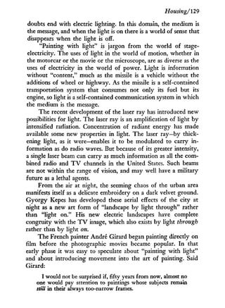 Housing/'129
doubts end with electric lighting. I n this domain, the medium is
the message, and when the light is on there is a world of sense that
disappears when the light is off.
"Painting w i t h light" is jargon from the world of stage-
electricity. The uses of light in the world of motion, whether in
the motorcar or the movie or the microscope, are as diverse as the
uses of electricity in the world of power. Light is information
without "content," much as the missile is a vehicle without the
additions of wheel or highway. As the missile is a self-contained
transportation system that consumes not only its fuel but its
engine, so light is a self-contained communication system in which
the medium is the message.
The recent development of the laser ray has introduced new
possibilities for light. The laser ray is an amplification of light b y
intensified radiation. Concentration of radiant energy has made
available some new properties in light. The laser ray—by thick-
ening light, as it were—enables it to be modulated to carry i n -
formation as do radio waves. But because of its greater intensity,
a single laser beam can carry as much information as all the com-
bined radio and T V channels i n the United States. Such beams
are not within the range of vision, and may well have a military
future as a lethal agents.
From the air at night, the seeming chaos of the urban area
manifests itself as a delicate embroidery on a dark velvet ground.
G y o r g y Kepes has developed these aerial effects of the city at
night as a new art f o r m of "landscape by light through" rather
than "light on." His new electric landscapes have complete
congruity with the T V image, which also exists by light through
rather than by light on.
The French painter André Girard began painting directly on
film before the photographic movies became popular. I n that
early phase i t was easy to speculate about "painting w i t h light"
and about introducing movement into the art of painting. Said
Girard:
I would not be surprised if, fifty years from now, almost no
one would pay attention to paintings whose subjects remain
still in their always too-narrow frames.
 