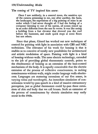 130/Understanding Media
The coming of T V inspired him anew:
Once I saw suddenly, in a control room, the sensitive eye
of the camera presenting to me, one after another, the faces,
the landscapes, the expressions of a big painting of mine in an
order which I had never thought of. I had the feeling of a
composer listening to one of his operas, all scenes mixed up
in an order different from the one he wrote. It was like seeing
a building from a fast elevator that showed you the roof
before the basement, and made quick stops at some floors
but not others.
Since that phase, Girard has worked out new techniques of
control for painting w i t h light i n association w i t h CBS and N B C
technicians. The relevance of his w o r k for housing is that it
enables us to conceive of totally new possibilities for architectural
and artistic modulation of space. Painting w i t h light is a kind
of housing-without-walls. The same electric technology, extended
to the job of providing global thermostatic controls, points to
the obsolescence of housing as an extension of the heat-control
mechanisms of the body. I t is equally conceivable that the electric
extension of the process of collective consciousness, in making
consciousness-without-walls, might render language walls obsoles-
cent. Languages are stuttering extensions of our five senses, in
varying ratios and wavelengths. A n immediate simulation of con-
sciousness would by-pass speech in a kind of massive extrasensory
perception, just as global thermostats could by-pass those exten-
sions of skin and body that we call houses. Such an extension of
the process of consciousness by electric simulation may easily
occur in the 1960s.
 