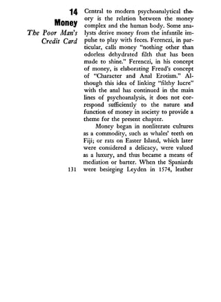 14
Money
The Poor Maris
Credit Card
Central to modern psychoanalytical the-
ory is the relation between the money
complex and the human body. Some ana-
lysts derive money from the infantile i m -
pulse to play w i t h feces. Ferenczi, i n par-
ticular, calls money "nothing other than
odorless dehydrated filth that has been
made to shine." Ferenczi, in his concept
of money, is elaborating Freud's concept
of "Character and Anal Erotism." A l -
though this idea of linking "filthy lucre"
w i t h the anal has continued in the main
lines of psychoanalysis, i t does not cor-
respond sufficiently to the nature and
function of money in society to provide a
theme for the present chapter.
Money began in nonliterate cultures
as a commodity, such as whales' teeth on
Fiji; or rats on Easter Island, which later
were considered a delicacy, were valued
as a luxury, and thus became a means of
mediation or barter. W h e n the Spaniards
were besieging Ley den in 1574, leather
 
