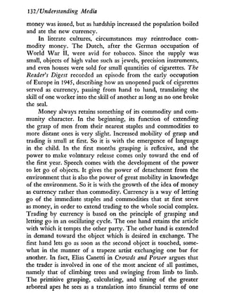 132/ Understanding Media
money was issued, but as hardship increased the population boiled
and ate the new currency.
In literate cultures, circumstances may reintroduce com-
modity money. The Dutch, after the German occupation of
W o r l d W a r I I , were avid for tobacco. Since the supply was
small, objects of high value such as jewels, precision instruments,
and even houses were sold for small quantities of cigarettes. The
Reader's Digest recorded an episode from the early occupation
of Europe in 1945, describing how an unopened pack of cigarettes
served as currency, passing from hand to hand, translating the
skill of one worker into the skill of another as long as no one broke
the seal.
Money always retains something of its commodity and com-
munity character. I n the beginning, its function of extending
the grasp of men from their nearest staples and commodities to
more distant ones is very slight. Increased mobility of grasp and
trading is small at first. So it is w i t h the emergence of language
in the child. I n the first months grasping is reflexive, and the
power to make voluntary release comes only toward the end of
the first year. Speech comes w i t h the development of the power
to let go of objects. I t gives the power of detachment from the
environment that is also the power of great mobility i n knowledge
of the environment. So i t is w i t h the growth of the idea of money
as currency rather than commodity. Currency is a w a y of letting
go of the immediate staples and commodities that at first serve
as money, i n order to extend trading to the whole social complex.
Trading by currency is based on the principle of grasping and
letting go i n an oscillating cycle. The one hand retains the article
w i t h which it tempts the other party. The other hand is extended
in demand toward the object which is desired i n exchange. The
first hand lets go as soon as the second object is touched, some-
what i n the manner of a trapeze artist exchanging one bar for
another. I n fact, Elias Canetti in Crowds and Power argues that
the trader is involved in one of the most ancient of all pastimes,
namely that of climbing trees and swinging from limb to limb.
The primitive grasping, calculating, and timing of the greater
arboreal apes he sees as a translation into financial terms of one
 