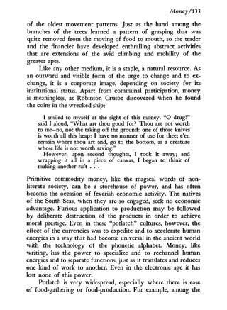 Money/133
of the oldest movement patterns. Just as the hand among the
branches of the trees learned a pattern of grasping that was
quite removed from the moving of food to mouth, so the trader
and the financier have developed enthralling abstract activities
that are extensions of the avid climbing and mobility of the
greater apes.
Like any other medium, i t is a staple, a natural resource. As
an outward and visible form of the urge to change and to ex-
change, i t is a corporate image, depending on society for its
institutional status. Apart from communal participation, money
is meaningless, as Robinson Crusoe discovered when he found
the coins in the wrecked ship:
I smiled to myself at the sight of this money. " O drug!"
said I aloud, "What art thou good for? Thou art not worth
to me—no, not the taking off the ground: one of those knives
is worth all this heap: I have no manner of use for thee; e'en
remain where thou art and, go to the bottom, as a creature
whose life is not worth saving."
However, upon second thoughts, I took it away; and
wrapping it all in a piece of canvas, I began to think of
making another raft . . .
Primitive commodity money, like the magical words of non-
literate society, can be a storehouse of power, and has often
become the occasion of feverish economic activity. T h e natives
of the South Seas, when they are so engaged, seek no economic
advantage. Furious application to production may be followed
by deliberate destruction of the products i n order to achieve
moral prestige. Even i n these "potlatch" cultures, however, the
effect of the currencies was to expedite and to accelerate human
energies i n a way that had become universal i n the ancient w o r l d
w i t h the technology of the phonetic alphabet. Money, like
writing, has the power to specialize and to rechannel human
energies and to separate functions, just as i t translates and reduces
one kind of work to another. Even i n the electronic age i t has
lost none of this power.
Potlatch is very widespread, especially where there is ease
of food-gathering or food-production. For example, among the
 