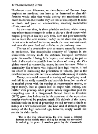 134/Understanding Media
Northwest coast fishermen, or rice-planters of Borneo, huge
surpluses are produced that have to be destroyed or class dif-
ferences would arise that would destroy the traditional social
order. I n Borneo the traveler may see tons of rice exposed to rains
in rituals, and great art constructions, involving tremendous
efforts, smashed.
A t the same time, in these primitive societies, while money
may release frantic energies in order to charge a bit of copper with
magical prestige, it can buy very little. Rich and poor necessarily
live in much the same manner. Today, in the electronic age, the
richest man is reduced to having much the same entertainment,
and even the same food and vehicles as the ordinary man.
The use of a commodity such as money naturally increases
its production. The nonspecialist economy of Virginia in the
seventeenth century made the elaborate European currencies
quite dispensable. Having little capital, and wishing to put as
little of this capital as possible into the shape of money, the V i r -
ginians turned to commodity money in some instances. W h e n a
commodity like tobacco was legislated into legal tender, it had
the effect of stimulating the production of tobacco, just as the
establishment of metallic currencies advanced the mining of metals.
Money, as a social means of extending and amplifying w o r k
and skill in an easily accessible and portable form, lost much of
its magical power w i t h the coming of representative money, or
paper money. Just as speech lost its magic w i t h writing, and
further w i t h printing, when printed money supplanted gold the
compelling aura of it disappeared. Samuel Butler i n Erewhon
(1872) gave clear indications i n his treatment of the mysterious
prestige conferred by precious metals. His ridicule of the money
medium took the form of presenting the old reverent attitude to
money in a new social context. This new kind of abstract, printed
money of the high industrial age, however, simply would not
sustain the old attitude:
This is the true philanthropy. He who makes a colossal
fortune in the hosiery trade, and by his energy has succeeded
in reducing the price of woollen goods by the thousandth
 