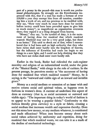 Money/13 5
part of a penny in the pound—this man is worth ten profes-
sional philanthropists. So strongly are the Erewhonians im-
pressed with this, that if a man has made a fortune of over
£20,000 a year they exempt him from all taxation, consider-
ing him a work of art, and too precious to be meddled with;
they say, " H o w very much he must have done for society
before society could have been prevailed upon to give him
so much money"; so magnificent an organization overawes
them; they regard it as a thing dropped from heaven.
"Money," they say, "is the symbol of duty, it is the sacra-
ment of having done for mankind that which mankind
wanted. Mankind may not be a very good judge, but there
is no better." This used to shock me at first, when I remem-
bered that it had been said on high authority that they who
have riches shall enter hardly into the kingdom of heaven;
but the influence of Erewhon had made me begin to see
things in a new light, and I could not help thinking that they
who have not riches shall enter more hardly still.
Earlier in the book, Butler had ridiculed the cash-register
morality and religion of an industrialized world, under the guise
of the "Musical Banks," w i t h clergy in the role of cashiers. I n the
present passage, he perceives money as "the sacrament of having
done for mankind that which mankind wanted." Money, he is
saying, is the "outward and visible sign of an inward and invisible
grace."
Money as a social medium or extension of an inner wish and
motive creates social and spiritual values, as happens even i n
fashions in women's dress. A current ad underlines this aspect of
dress as currency (that is, as social sacrament or outward and
visible sign): "The important thing in today's world of fashion is
to appear to be wearing a popular fabric." Conformity to this
fashion literally gives currency to a style or fabric, creating a
social medium that increases wealth and expression thereby. Does
not this stress how money, or any medium whatever, is constituted
and made efficacious? W h e n men become uneasy about such
social values achieved by uniformity and repetition, doing for
mankind that which mankind wants, we can take it as a mark of
the decline of mechanical technology.
 