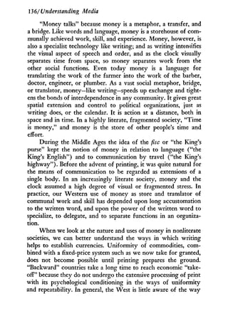 136/Understanding Media
"Money talks" because money is a metaphor, a transfer, and
a bridge. Like words and language, money is a storehouse of com-
munally achieved work, skill, and experience. Money, however, is
also a specialist technology like writing; and as writing intensifies
the visual aspect of speech and order, and as the clock visually
separates time from space, so money separates w o r k from the
other social functions. Even today money is a language for
translating the w o r k of the farmer into the work of the barber,
doctor, engineer, or plumber. As a vast social metaphor, bridge,
or translator, money—like writing—speeds up exchange and tight-
ens the bonds of interdependence in any community. I t gives great
spatial extension and control to political organizations, just as
writing does, or the calendar. I t is action at a distance, both in
space and in time. I n a highly literate, fragmented society, "Time
is money," and money is the store of other people's time and
effort.
During the Middle Ages the idea of the fisc or "the King's
purse" kept the notion of money in relation to language ("the
King's English") and to communication by travel ("the King's
highway"). Before the advent of printing, it was quite natural for
the means of communication to be regarded as extensions of a
single body. I n an increasingly literate society, money and the
clock assumed a high degree of visual or fragmented stress. I n
practice, our Western use of money as store and translator of
communal w o r k and skill has depended upon long accustomation
to the written word, and upon the power of the written w o r d to
specialize, to delegate, and to separate functions in an organiza-
tion.
W h e n we look at the nature and uses of money in nonliterate
societies, we can better understand the ways in which writing
helps to establish currencies. Uniformity of commodities, com-
bined with a fixed-price system such as we now take for granted,
does not become possible until printing prepares the ground.
"Backward" countries take a long time to reach economic "take-
off" because they do not undergo the extensive processing of print
with its psychological conditioning in the ways of uniformity
and repeatability. I n general, the West is little aware of the way
 