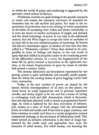 Money/137
in which the world of prices and numbering is supported by the
pervasive visual culture of literacy.
Nonliterate societies are quite lacking in the psychic resources
to create and sustain the enormous structures of statistical i n -
formation that we call markets and prices. Far easier is the or-
ganization of production than is the training of whole populations
in the habits of translating their wishes and desires statistically, as
it were, by means of market mechanisms of supply and demand,
and the visual technology of prices. I t was only in the eighteenth
century that the West began to accept this form of extension of
its inner life in the new statistical pattern of marketing. So bizarre
did this new mechanism appear to thinkers of that time that they
called it a "Hedonistic calculus." Prices then seemed to be com-
parable, i n terms of feelings and desires, to the vast world of
space that had yielded its inequities earlier to the translating power
of the differential calculus. I n a word, the fragmentation of the
inner life by prices seemed as mysterious in the eighteenth cen-
tury, as the minute fragmentation of space by means of calculus
had seemed a century earlier.
The extreme abstraction and detachment represented by our
pricing system is quite unthinkable and unusable amidst popula-
tions for whom the exciting drama of price haggling occurs w i t h
every transaction.
Today, as the new vortices of power are shaped by the
instant electric interdependence of all men on this planet, the
visual factor in social organization and in personal experience
recedes, and money begins to be less and less a means of storing
or exchanging w o r k and skill. Automation, which is electronic,
does not represent physical w o r k so much as programmed knowl-
edge. As w o r k is replaced by the sheer movement of informa-
tion, money as a store of w o r k merges w i t h the informational
forms of credit and credit card. From coin to paper currency, and
from currency to credit card there is a steady progression toward
commercial exchange as the movement of information itself. This
trend toward an inclusive information is the kind of image rep-
resented by the credit card, and approaches once more the
character of tribal money. For tribal society, not knowing the
 