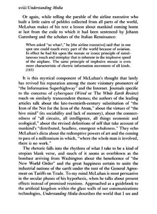 xviii/ Understanding Media
Or again, while telling the parable of the airline executive who
built a little cairn of pebbles collected from all parts of the world,
McLuhan makes of his text a lesson about mankind coming home
at last from the exile to which it had been sentenced by Johann
Gutenberg and the scholars of the Italian Renaissance:
When asked "so what?," he [the airline executive] said that in one
spot one could touch every part of the world because of aviation.
In effect he had hit upon the mosaic or iconic principle of simul-
taneous touch and interplay that is inherent in the implosive speed
of the airplane. The same principle of implosive mosaic is even
more characteristic of electric information movement of all kinds.
(185)
It is this mystical component of McLuhan's thought that lately
has revived his reputation among the more visionary promoters of
"the Information Superhighway" and the Internet. Journals specific
to the concerns of cyberspace (Wired or The Whole Earth Review)
touch on similarly transcendent themes; the authors of the leading
articles talk about the late-twentieth-century substitution of "the
Icon of the Net for the Icon of the A t o m , " about the virtues of "the
hive mind" (its sociability and lack of memory), about the connect-
edness of "all circuits, all intelligence, all things economic and
ecological," about the revised definitions of self that take account of
mankind's "distributed, headless, emergent wholeness." They echo
McLuhan's dicta about the redemptive powers of art and the coming
to pass of a millennium in which, "where the whole man is involved,
there is no work."
The rhetoric falls into the rhythms of what I take to be a kind of
Utopian blank verse, and much of it seems as overblown as the
bombast arriving from Washington about the beneficence of "the
New World Order" and the great happiness certain to unite the
industrial nations of the earth under the tent of the General Agree-
ment on Tariffs on Trade. To my mind McLuhan is most persuasive
in the secular phases of his hypothesis, when he talks about present
effects instead of promised reunions. Approached as a guidebook to
the artificial kingdom within the glass walls of our communications
technologies, Understanding Media describes the world that I see and
 