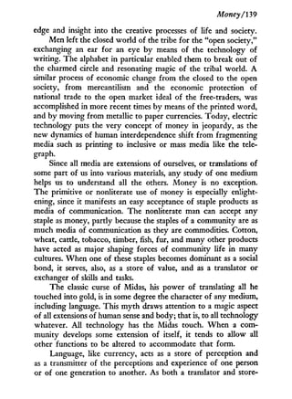 Money/139
edge and insight into the creative processes of life and society.
Men left the closed world of the tribe for the "open society,"
exchanging an ear for an eye by means of the technology of
writing. The alphabet in particular enabled them to break out of
the charmed circle and resonating magic of the tribal world. A
similar process of economic change from the closed to the open
society, from mercantilism and the economic protection of
national trade to the open market ideal of the free-traders, was
accomplished in more recent times by means of the printed word,
and by moving from metallic to paper currencies. Today, electric
technology puts the very concept of money in jeopardy, as the
new dynamics of human interdependence shift from fragmenting
media such as printing to inclusive or mass media like the tele-
graph.
Since all media are extensions of ourselves, or translations of
some part of us into various materials, any study of one medium
helps us to understand all the others. Money is no exception.
The primitive or nonliterate use of money is especially enlight-
ening, since i t manifests an easy acceptance of staple products as
media of communication. The nonliterate man can accept any
staple as money, partly because the staples of a community are as
much media of communication as they are commodities. Cotton,
wheat, cattle, tobacco, timber, fish, fur, and many other products
have acted as major shaping forces of community life i n many
cultures. W h e n one of these staples becomes dominant as a social
bond, i t serves, also, as a store of value, and as a translator or
exchanger of skills and tasks.
The classic curse of Midas, his power of translating all he
touched into gold, is i n some degree the character of any medium,
including language. This m y t h draws attention to a magic aspect
of all extensions of human sense and body; that is, to all technology
whatever. A l l technology has the Midas touch. W h e n a com-
munity develops some extension of itself, i t tends to allow all
other functions to be altered to accommodate that form.
Language, like currency, acts as a store of perception and
as a transmitter of the perceptions and experience of one person
or of one generation to another. As both a translator and store-
 