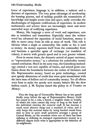 140/Understanding Media
house of experience, language is, i n addition, a reducer and a
distorter of experience. The very great advantage of accelerating
the learning process, and of making possible the transmission of
knowledge and insight across time and space, easily overrides the
disadvantages of linguistic codifications of experience. I n modern
mathematics and science there are increasingly more and more
nonverbal ways of codifying experience.
Money, like language a store of w o r k and experience, acts
also as translator and transmitter. Especially since the written
w o r d has advanced the separation of social functions, money is
able to move away from its role as store of work. This role is
obvious when a staple or commodity like cattle or fur is used
as money. As money separates itself from the commodity form
and becomes a specialist agent of exchange (or translator of
values), i t moves w i t h greater speed and i n ever greater volume.
Even i n recent times, the dramatic arrival of paper currency,
or "representative money," as a substitute for commodity money
caused confusions. M u c h in the same way, the Gutenberg technol-
ogy created a vast new republic of letters, and stirred great con-
fusion about the boundaries between the realms of literature and
life. Representative money, based on print technology, created
new speedy dimensions of credit that were quite inconsistent w i t h
the inert mass of bullion and of commodity money. Yet all efforts
were bent to make the speedy new money behave like the slow
bullion coach. J. M . Keynes stated this policy in A Treatise on
Money:
Thus the long age of Commodity Money has at last passed
finally away before the age of Representative Money. Gold
has ceased to be a coin, a hoard, a tangible claim to wealth,
of which the value cannot slip away so long as the hand of
the individual clutches the material stuff. It has become a
much more abstract thing—just a standard of value; and it
only keeps this nominal status by being handed round from
time to time in quite small quantities amongst a group of
Central Banks, on the occasions when one of them has been
inflating or deflating its managed representative money in a
different degree from what is appropriate to the behavior of
its neighbours.
 