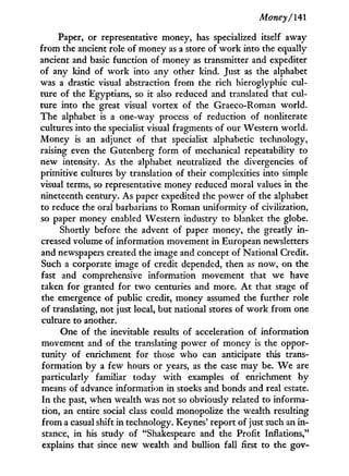 Money/141
Paper, or representative money, has specialized itself away
from the ancient role of money as a store of w o r k into the equally
ancient and basic function of money as transmitter and expediter
of any kind of w o r k into any other kind. Just as the alphabet
was a drastic visual abstraction from the rich hieroglyphic cul-
ture of the Egyptians, so it also reduced and translated that cul-
ture into the great visual vortex of the Graeco-Roman world.
The alphabet is a one-way process of reduction of nonliterate
cultures into the specialist visual fragments of our Western world.
Money is an adjunct of that specialist alphabetic technology,
raising even the Gutenberg form of mechanical repeatability to
new intensity. As the alphabet neutralized the divergencies of
primitive cultures by translation of their complexities into simple
visual terms, so representative money reduced moral values in the
nineteenth century. As paper expedited the power of the alphabet
to reduce the oral barbarians to Roman uniformity of civilization,
so paper money enabled Western industry to blanket the globe.
Shortly before the advent of paper money, the greatly i n -
creased volume of information movement in European newsletters
and newspapers created the image and concept of National Credit.
Such a corporate image of credit depended, then as now, on the
fast and comprehensive information movement that we have
taken for granted for t w o centuries and more. A t that stage of
the emergence of public credit, money assumed the further role
of translating, not just local, but national stores of w o r k from one
culture to another.
One of the inevitable results of acceleration of information
movement and of the translating power of money is the oppor-
tunity of enrichment for those who can anticipate this trans-
formation by a few hours or years, as the case may be. W e are
particularly familiar today w i t h examples of enrichment b y
means of advance information i n stocks and bonds and real estate.
I n the past, when wealth was not so obviously related to informa-
tion, an entire social class could monopolize the wealth resulting
f r o m a casual shift in technology. Keynes' report of just such an i n -
stance, i n his study of "Shakespeare and the Profit Inflations,"
explains that since new wealth and bullion fall first to the gov-
 