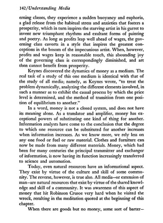 142/Understanding Media
erning classes, they experience a sudden buoyancy and euphoria,
a glad release f r o m the habitual stress and anxieties that fosters a
prosperity, which in turn inspires the starving artist i n his garret to
invent new triumphant rhythms and exultant forms of painting
and poetry. As long as profits leap well ahead of wages, the gov-
erning class cavorts in a style that inspires the greatest con-
ceptions in the bosom of the impecunious artist. When, however,
profits and wages keep in reasonable touch, this abounding joy
of the governing class is correspondingly diminished, and art
then cannot benefit from prosperity.
Keynes discovered the dynamics of money as a medium. The
real task of a study of this one medium is identical w i t h that of
the study of all media; namely, as Keynes wrote, "to treat the
problem dynamically, analyzing the different elements involved, in
such a manner as to exhibit the causal process by which the price
level is determined, and the method of transition from one posi-
tion of equilibrium to another."
I n a word, money is not a closed system, and does not have
its meaning alone. As a translator and amplifier, money has ex-
ceptional powers of substituting one kind of thing for another.
Information analysts have come to the conclusion that the degree
to which one resource can be substituted for another increases
when information increases. As we know more, we rely less on
any one food or fuel or raw material. Clothes and furniture can
now be made from many different materials. Money, which had
been for many centuries the principal transmitter and exchanger
of information, is now having its function increasingly transferred
to science and automation.
Today, even natural resources have an informational aspect.
They exist by virtue of the culture and skill of some commu-
nity. The reverse, however, is true also. A l l media—or extension of
man—are natural resources that exist b y virtue of the shared knowl-
edge and skill of a community. I t was awareness of this aspect of
money that hit Robinson Crusoe very hard when he visited the
wreck, resulting i n the meditation quoted at the beginning of this
chapter.
W h e n there are goods but no money, some sort of barter—
 