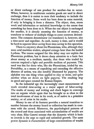 Money/143
or direct exchange of one product for another—has to occur.
When, however, in nonliterate societies goods are used in direct
exchange, then it is easiest to note their tendency to include the
function of money. Some w o r k has been done to some material,
if only i n bringing i t f r o m a distance. The object, then, stores
w o r k and information or technical knowledge to the extent that
something has been done to it. W h e n the one object is exchanged
for another, i t is already assuming the function of money, as
translator or reducer of multiple things to some common denomi-
nator. The common denominator (or translator) is, however, also
a time-saver and expediter. As such, money is time, and i t would
be hard to separate labor-saving from time-saving in this operation.
There is a mystery about the Phoenicians, who, although they
were avid maritime traders, adopted coinage later than the landed
Lydians. The reason assigned for this delay may not explain the
Phoenician problem, but i t draws sharp attention to a basic fact
about money as a medium; namely, that those who traded b y
caravan required a light and portable medium of payment. This
need was less for those who, like the Phoenicians, traded by sea.
Portability, as a means of expediting and extending the effective
distance of action, was also notably illustrated b y papyrus. The
alphabet was one thing when applied to clay or stone, and quite
another when set down on light papyrus. The resulting leap
in speed and space created the Roman Empire.
I n the industrial age the increasingly exact measurement of
w o r k revealed time-saving as a major aspect of labor-saving.
The media of money and writing and clock began to converge
into an organic whole again that has brought us as close to the
total involvement of man in his work, as of native in a primitive
society, or of artist in his studio.
Money in one of its features provides a natural transition to
number because the money hoard or collection has much i n com-
mon w i t h the crowd. Moreover, the psychological patterns of
the crowd and those associated w i t h accumulations of wealth are
very close. Elias Canetti stresses that the dynamic which is basic
to crowds is the urge to rapid and unlimited growth. The same
power dynamic is characteristic of large concentrations of wealth
 