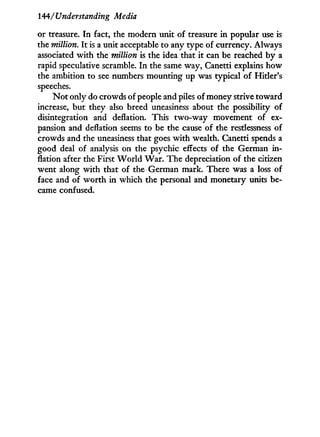 144/Understanding Media
or treasure. I n fact, the modern unit of treasure i n popular use is
the million. I t is a unit acceptable to any type of currency. Always
associated w i t h the million is the idea that i t can be reached b y a
rapid speculative scramble. I n the same way, Canetti explains how
the ambition to see numbers mounting up was typical of Hitler's
speeches.
N o t only do crowds of people and piles of money strive toward
increase, but they also breed uneasiness about the possibility of
disintegration and deflation. This two-way movement of ex-
pansion and deflation seems to be the cause of the restlessness of
crowds and the uneasiness that goes w i t h wealth. Canetti spends a
good deal of analysis on the psychic effects of the German i n -
flation after the First W o r l d W a r . The depreciation of the citizen
went along w i t h that of the German mark. There was a loss of
face and of w o r t h in which the personal and monetary units be-
came confused.
 
