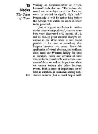 15
Clocks
The Scent
of Time
145
W r i t i n g on Communication in Africa,
Leonard Doob observes: "The turban, the
sword and nowadays the alarm clock are
w o r n or carried to signify high rank."
Presumably i t w i l l be rather long before
the African will watch the clock in order
to be punctual.
Just as a great revolution in mathe-
matics came when positional, tandem num-
bers were discovered (302 instead of 32,
and so on), so great cultural changes oc-
curred in the West when it was found
possible to fix time as something that
happens between t w o points. From this
application of visual, abstract, and uniform
units came our Western feeling for time
as duration. From our division of time
into uniform, visualizable units comes our
sense of duration and our impatience when
we cannot endure the delay between
events. Such a sense of impatience, or of
time as duration, is unknown among non-
literate cultures. Just as work began w i t h
 