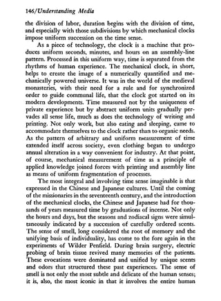 146/Understanding Media
the division of labor, duration begins w i t h the division of time,
and especially w i t h those subdivisions b y which mechanical clocks
impose uniform succession on the time sense.
As a piece of technology, the clock is a machine that pro-
duces uniform seconds, minutes, and hours on an assembly-line
pattern. Processed in this uniform way, time is separated from the
rhythms of human experience. The mechanical clock, in short,
helps to create the image of a numerically quantified and me-
chanically powered universe. I t was i n the world of the medieval
monasteries, w i t h their need for a rule and for synchronized
order to guide communal life, that the clock got started on its
modern developments. Time measured not b y the uniqueness of
private experience but by abstract uniform units gradually per-
vades all sense life, much as does the technology of writing and
printing. N o t only work, but also eating and sleeping, came to
accommodate themselves to the clock rather than to organic needs.
As the pattern of arbitrary and uniform measurement of time
extended itself across society, even clothing began to undergo
annual alteration in a way convenient for industry. A t that point,
of course, mechanical measurement of time as a principle of
applied knowledge joined forces w i t h printing and assembly line
as means of uniform fragmentation of processes.
The most integral and involving time sense imaginable is that
expressed i n the Chinese and Japanese cultures. Until the coming
of the missionaries in the seventeenth century, and the introduction
of the mechanical clocks, the Chinese and Japanese had for thou-
sands of years measured time b y graduations of incense. N o t only
the hours and days, but the seasons and zodiacal signs were simul-
taneously indicated by a succession of carefully ordered scents.
The sense of smell, long considered the root of memory and the
unifying basis of individuality, has come to the fore again in the
experiments of Wilder Penfield. During brain surgery, electric
probing of brain tissue revived many memories of the patients.
These evocations were dominated and unified by unique scents
and odors that structured these past experiences. The sense of
smell is not only the most subtle and delicate of the human senses;
it is, also, the most iconic i n that i t involves the entire human
 