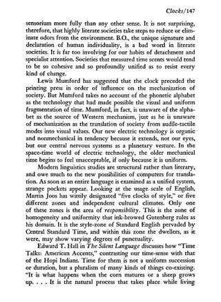 Clocks/Hi
sensorium more fully than any other sense. I t is not surprising,
therefore, that highly literate societies take steps to reduce or elim-
inate odors from the environment. B.O., the unique signature and
declaration of human individuality, is a bad w o r d in literate
societies. I t is far too involving for our habits of detachment and
specialist attention. Societies that measured time scents would tend
to be so cohesive and so profoundly unified as to resist every
kind of change.
Lewis Mumford has suggested that the clock preceded the
printing press in order of influence on the mechanization of
society. But Mumford takes no account of the phonetic alphabet
as the technology that had made possible the visual and uniform
fragmentation of time. Mumford, in fact, is unaware of the alpha-
bet as the source of Western mechanism, just as he is unaware
of mechanization as the translation of society from audile-tactile
modes into visual values. Our new electric technology is organic
and nonmechanical in tendency because i t extends, not our eyes,
but our central nervous systems as a planetary vesture. I n the
space-time world of electric technology, the older mechanical
time begins to feel unacceptable, if only because i t is uniform.
Modern linguistics studies are structural rather than literary,
and owe much to the new possibilities of computers for transla-
tion. As soon as an entire language is examined as a unified system,
strange pockets appear. Looking at the usage scale of English,
Martin Joos has wittily designated "five clocks of style," or five
different zones and independent cultural climates. Only one
of these zones is the area of responsibility. This is the zone of
homogeneity and uniformity that ink-browed Gutenberg rules as
his domain. I t is the style-zone of Standard English pervaded b y
Central Standard Time, and within this zone the dwellers, as i t
were, may show varying degrees of punctuality.
Edward T . Hall i n The Silent Language discusses how " T i m e
Talks: American Accents," contrasting our time-sense w i t h that
of the H o p i Indians. Time for them is not a uniform succession
or duration, but a pluralism of many kinds of things co-existing.
" I t is what happens when the corn matures or a sheep grows
up. . . . I t is the natural process that takes place while living
 