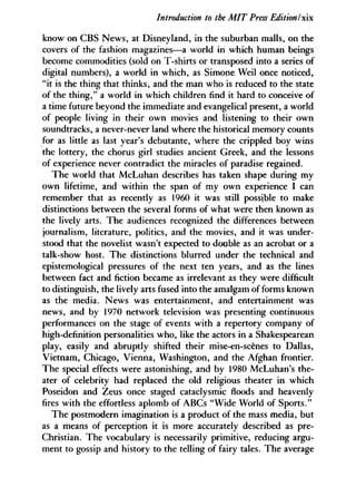 Introduction to the MIT Press Edition Ix
know on CBS News, at Disneyland, in the suburban malls, on the
covers of the fashion magazines—a world in which human beings
become commodities (sold on T-shirts or transposed into a series of
digital numbers), a world in which, as Simone Weil once noticed,
"it is the thing that thinks, and the man who is reduced to the state
of the thing," a world in which children find it hard to conceive of
a time future beyond the immediate and evangelical present, a world
of people living in their own movies and listening to their own
soundtracks, a never-never land where the historical memory counts
for as little as last year's debutante, where the crippled boy wins
the lottery, the chorus girl studies ancient Greek, and the lessons
of experience never contradict the miracles of paradise regained.
The world that McLuhan describes has taken shape during my
own lifetime, and within the span of my own experience I can
remember that as recently as 1960 it was still possible to make
distinctions between the several forms of what were then known as
the lively arts. The audiences recognized the differences between
journalism, literature, politics, and the movies, and it was under-
stood that the novelist wasn't expected to double as an acrobat or a
talk-show host. The distinctions blurred under the technical and
epistemological pressures of the next ten years, and as the lines
between fact and fiction became as irrelevant as they were difficult
to distinguish, the lively arts fused into the amalgam of forms known
as the media. News was entertainment, and entertainment was
news, and by 1970 network television was presenting continuous
performances on the stage of events with a repertory company of
high-definition personalities who, like the actors in a Shakespearean
play, easily and abruptly shifted their mise-en-scenes to Dallas,
Vietnam, Chicago, Vienna, Washington, and the Afghan frontier.
The special effects were astonishing, and by 1980 McLuhan's the-
ater of celebrity had replaced the old religious theater in which
Poseidon and Zeus once staged cataclysmic floods and heavenly
fires with the effortless aplomb of ABCs "Wide World of Sports."
The postmodern imagination is a product of the mass media, but
as a means of perception it is more accurately described as pre-
Christian. The vocabulary is necessarily primitive, reducing argu-
ment to gossip and history to the telling of fairy tales. The average
 