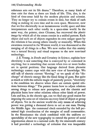 148/Understanding Media
substance acts out its life drama." Therefore, as many kinds of
time exist for them as there are kinds of life. This, also, is the
kind of time-sense held by the modern physicist and scientist.
They no longer t r y to contain events in time, but think of each
thing as making its o w n time and its o w n space. Moreover, now
that we live electrically in an instantaneous world, space and time
interpenetrate each other totally in a space-time world. I n the
same way, the painter, since Cézanne, has recovered the plastic
image by which all of the senses coexist in a unified pattern. Each
object and each set of objects engenders its own unique space b y
the relations it has among others visually or musically. W h e n this
awareness recurred in the Western world, it was denounced as the
merging of all things in a flux. W e now realize that this anxiety
was a natural literary and visual response to the new nonvisual
technology.
J. Z. Young, in Doubt and Certainty in Science, explains how
electricity is not something that is conveyed by or contained in
anything, but is something that occurs when t w o or more bodies
are in special positions. Our language derived f r o m phonetic
technology cannot cope w i t h this new view of knowledge. W e
still talk of electric current "flowing," or we speak of the "dis-
charge" of electric energy like the lineal firing of guns. But quite
as much as w i t h the esthetic magic of painterly power, "electricity
is the condition we observe when there are certain spatial rela-
tions between things." The painter learns how to adjust relations
among things to release new perception, and the chemist and
physicist learn how other relations release other kinds of power.
Less and less, i n the electric age, can we find any good reason for
imposing the same set of relations on every kind of object or group
of objects. Yet in the ancient w o r l d the only means of achieving
power was getting a thousand slaves to act as one man. During
the Middle Ages the communal clock extended b y the bell per-
mitted high coordination of the energies of small communities.
I n the Renaissance the clock combined w i t h the uniform re-
spectability of the new typography to extend the power of social
organization almost to a national scale. By the nineteenth century
it had provided a technology of cohesion that was inseparable
 