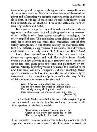 Clocks/149
from industry and transport, enabling an entire metropolis to act
almost as an automaton. N o w in the electric age of decentralized
power and information we begin to chafe under the uniformity of
clock-time. I n this age of space-time we seek multiplicity, rather
than repeatability, of rhythms. This is the difference between
marching soldiers and ballet.
It is a necessary approach in understanding media and technol-
ogy to realize that when the spell of the gimmick or an extension
of our bodies is new, there comes narcosis or numbing to the
newly amplified area. The complaints about clocks did not begin
until the electric age had made their mechanical sort of time
starkly incongruous. I n our electric century the mechanical time-
kept city looks like an aggregation of somnambulists and zombies,
made familiar in the early part of T . S. Eliot's The Waste Land.
O n a planet reduced to village size by new media, cities
themselves appear quaint and odd, like archaic forms already
overlaid w i t h new patterns of culture. However, when mechanical
clocks had been given great new force and practicality by me-
chanical writing, as printing was at first called, the response to the
new time sense was very ambiguous and even mocking. Shake-
speare's sonnets are full of the twin themes of immortality of
fame conferred b y the engine of print, as well as the petty futility
of daily existence as measured b y the clock:
When I doe count the clock that tels the time,
And see the brave day sunck in hidious night. . . .
Then of thy beauty do I question make
That thou among the wastes of time must goe.
(Sonnet X)
I n Macbeth, Shakespeare links the t w i n technologies of print
and mechanical time i n the familiar soliloquy, to manifest the
disintegration of Macbeth's world:
Tomorrow, and tomorrow, and tomorrow
Creeps in this petty pace from day to day,
To the last syllable of recorded time.
Time, as hacked into uniform successive bits by clock and print
together, became a major theme of the Renaissance neurosis, i n -
 