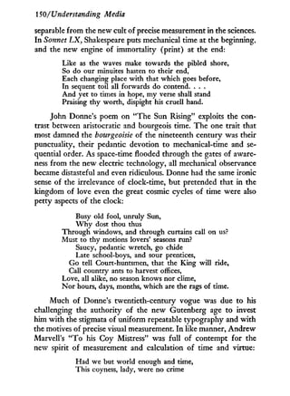 150/Understanding Media
separable from the new cult of precise measurement in the sciences.
In Sonnet LX, Shakespeare puts mechanical time at the beginning,
and the new engine of immortality (print) at the end:
Like as the waves make towards the pibled shore,
So do our minuites hasten to their end,
Each changing place with that which goes before,
In sequent toil all forwards do contend. . . .
And yet to times in hope, my verse shall stand
Praising thy worth, dispight his cruell hand.
John Donne's poem on "The Sun Rising" exploits the con-
trast between aristocratic and bourgeois time. The one trait that
most damned the bourgeoisie of the nineteenth century was their
punctuality, their pedantic devotion to mechanical-time and se-
quential order. As space-time flooded through the gates of aware-
ness from the new electric technology, all mechanical observance
became distasteful and even ridiculous. Donne had the same ironic
sense of the irrelevance of clock-time, but pretended that in the
kingdom of love even the great cosmic cycles of time were also
petty aspects of the clock:
Busy old fool, unruly Sun,
W h y dost thou thus
Through windows, and through curtains call on us?
Must to thy motions lovers' seasons run?
Saucy, pedantic wretch, go chide
Late school-boys, and sour prentices,
Go tell Court-huntsmen, that the King will ride,
Call country ants to harvest offices,
Love, all alike, no season knows nor clime,
Nor hours, days, months, which are the rags of time.
Much of Donne's twentieth-century vogue was due to his
challenging the authority of the new Gutenberg age to invest
him w i t h the stigmata of uniform repeatable typography and w i t h
the motives of precise visual measurement. I n like manner, Andrew
Marvell's " T o his Coy Mistress" was full of contempt for the
new spirit of measurement and calculation of time and virtue:
Had we but world enough and time,
This coyness, lady, were no crime
 