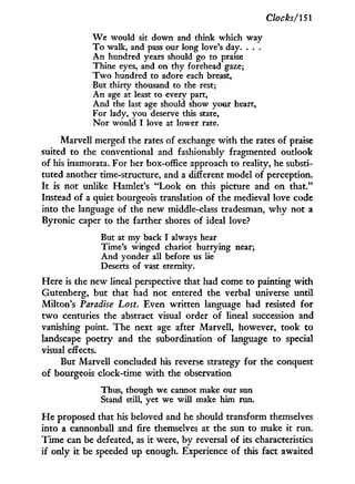 Clocks/151
We would sit down and think which way
To walk, and pass our long love's day. . . .
An hundred years should go to praise
Thine eyes, and on thy forehead gaze;
Two hundred to adore each breast,
But thirty thousand to the rest;
An age at least to every part,
And the last age should show your heart,
For lady, you deserve this state,
Nor would I love at lower rate.
Marvell merged the rates of exchange w i t h the rates of praise
suited to the conventional and fashionably fragmented outlook
of his inamorata. For her box-office approach to reality, he substi-
tuted another time-structure, and a different model of perception.
I t is not unlike Hamlet's "Look on this picture and on that."
Instead of a quiet bourgeois translation of the medieval love code
into the language of the new middle-class tradesman, w h y not a
Byronic caper to the farther shores of ideal love?
But at my back I always hear
Time's winged chariot hurrying near;
And yonder all before us lie
Deserts of vast eternity.
Here is the new lineal perspective that had come to painting w i t h
Gutenberg, but that had not entered the verbal universe until
Milton's Paradise Lost. Even written language had resisted for
two centuries the abstract visual order of lineal succession and
vanishing point. The next age after Marvell, however, took to
landscape poetry and the subordination of language to special
visual effects.
But Marvell concluded his reverse strategy for the conquest
of bourgeois clock-time w i t h the observation
Thus, though we cannot make our sun
Stand still, yet we will make him run.
H e proposed that his beloved and he should transform themselves
into a cannonball and fire themselves at the sun to make i t run.
Time can be defeated, as i t were, by reversal of its characteristics
if only it be speeded up enough. Experience of this fact awaited
 