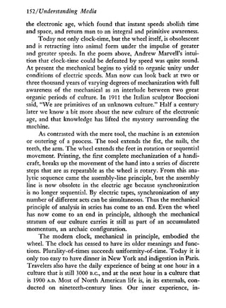 152/Understanding Media
the electronic age, which found that instant speeds abolish time
and space, and return man to an integral and primitive awareness.
Today not only clock-time, but the wheel itself, is obsolescent
and is retracting into animal f o r m under the impulse of greater
and greater speeds. I n the poem above, Andrew Marvell's intui-
tion that clock-time could be defeated by speed was quite sound.
A t present the mechanical begins to yield to organic unity under
conditions of electric speeds. Man now can look back at two or
three thousand years of varying degrees of mechanization with full
awareness of the mechanical as an interlude between t w o great
organic periods of culture. I n 1911 the Italian sculptor Boccioni
said, " W e are primitives of an unknown culture." Half a century
later we know a bit more about the new culture of the electronic
age, and that knowledge has lifted the mystery surrounding the
machine.
As contrasted with the mere tool, the machine is an extension
or outering of a process. The tool extends the fist, the nails, the
teeth, the arm. The wheel extends the feet in rotation or sequential
movement. Printing, the first complete mechanization of a handi-
craft, breaks up the movement of the hand into a series of discrete
steps that are as repeatable as the wheel is rotary. From this ana-
lytic sequence came the assembly-line principle, but the assembly
line is now obsolete in the electric age because synchronization
is no longer sequential. By electric tapes, synchronization of any
number of different acts can be simultaneous. Thus the mechanical
principle of analysis in series has come to an end. Even the wheel
has now come to an end in principle, although the mechanical
stratum of our culture carries i t still as part of an accumulated
momentum, an archaic configuration.
The modern clock, mechanical i n principle, embodied the
wheel. The clock has ceased to have its older meanings and func-
tions. Plurality-of-times succeeds uniformity-of-time. Today it is
only too easy to have dinner i n N e w York and indigestion i n Paris.
Travelers also have the daily experience of being at one hour i n a
culture that is still 3000 B.C., and at the next hour i n a culture that
is 1900 A.D. Most of N o r t h American life is, in its externals, con-
ducted on nineteeth-century lines. Our inner experience, i n -
 