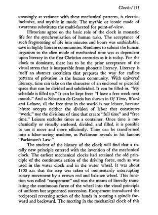 Clocks/153
creasingly at variance w i t h these mechanical patterns, is electric,
inclusive, and mythic in mode. The mythic or iconic mode of
awareness substitutes the multi-faceted for point-of-view.
Historians agree on the basic role of the clock in monastic
life for the synchronization of human tasks. The acceptance of
such fragmenting of life into minutes and hours was unthinkable,
save in highly literate communities. Readiness to submit the human
organism to the alien mode of mechanical time was as dependent
upon literacy in the first Christian centuries as it is today. For the
clock to dominate, there has to be the prior acceptance of the
visual stress that is inseparable from phonetic literacy. Literacy is
itself an abstract asceticism that prepares the way for endless
patterns of privation in the human community. W i t h universal
literacy, time can take on the character of an enclosed or pictorial
space that can be divided and subdivided. I t can be filled-in. " M y
schedule is filled u p . " I t can be kept free: " I have a free week next
month." A n d as Sebastian de Grazia has shown in Of Time, Work
and Leisure, all the free time in the world is not leisure, because
leisure accepts neither the division of labor that constitutes
" w o r k , " nor the divisions of time that create " f u l l time" and "free
time." Leisure excludes times as a container. Once time is me-
chanically or visually enclosed, divided, and filled, it is possible
to use it more and more efficiently. Time can be transformed
into a labor-saving machine, as Parkinson reveals i n his famous
"Parkinson's Law."
The student of the history of the clock w i l l find that a to-
tally new principle entered w i t h the invention of the mechanical
clock. The earliest mechanical clocks had retained the old prin-
ciple of the continuous action of the driving force, such as was
used i n the water clock and in the water wheel. I t was about
1300 A.D. that the step was taken of momentarily interrupting
rotary movement by a crown rod and balance wheel. This func-
tion was called "escapement" and was the means of literally trans-
lating the continuous force of the wheel into the visual principle
of uniform but segmented succession. Escapement introduced the
reciprocal reversing action of the hands i n rotating a spindle for-
ward and backward. The meeting in the mechanical clock of this
 