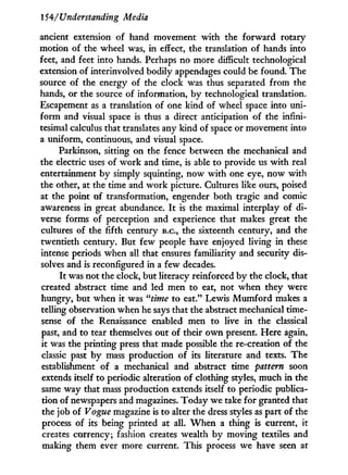 154/ Understanding Media
ancient extension of hand movement w i t h the forward rotary
motion of the wheel was, in effect, the translation of hands into
feet, and feet into hands. Perhaps no more difficult technological
extension of interinvolved bodily appendages could be found. The
source of the energy of the clock was thus separated from the
hands, or the source of information, by technological translation.
Escapement as a translation of one kind of wheel space into uni-
form and visual space is thus a direct anticipation of the infini-
tesimal calculus that translates any kind of space or movement into
a uniform, continuous, and visual space.
Parkinson, sitting on the fence between the mechanical and
the electric uses of w o r k and time, is able to provide us w i t h real
entertainment b y simply squinting, now w i t h one eye, now w i t h
the other, at the time and w o r k picture. Cultures like ours, poised
at the point of transformation, engender both tragic and comic
awareness in great abundance. I t is the maximal interplay of di-
verse forms of perception and experience that makes great the
cultures of the fifth century B.C., the sixteenth century, and the
twentieth century. But few people have enjoyed living in these
intense periods when all that ensures familiarity and security dis-
solves and is reconfigured in a few decades.
I t was not the clock, but literacy reinforced by the clock, that
created abstract time and led men to eat, not when they were
hungry, but when i t was "time to eat." Lewis M u m f o r d makes a
telling observation when he says that the abstract mechanical time-
sense of the Renaissance enabled men to live i n the classical
past, and to tear themselves out of their o w n present. Here again,
it was the printing press that made possible the re-creation of the
classic past by mass production of its literature and texts. The
establishment of a mechanical and abstract time pattern soon
extends itself to periodic alteration of clothing styles, much in the
same way that mass production extends itself to periodic publica-
tion of newspapers and magazines. Today we take for granted that
the job of Vogue magazine is to alter the dress styles as part of the
process of its being printed at all. W h e n a thing is current, it
creates currency; fashion creates wealth by moving textiles and
making them ever more current. This process we have seen at
 