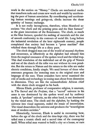Clocks/155
w o r k in the section on "Money." Clocks are mechanical media
that transform tasks and create new w o r k and wealth by accelerat-
ing the pace of human association. By coordinating and accelerat-
ing human meetings and goings-on, clocks increase the sheer
quantity of human exchange.
I t is not really incongruous, therefore, when M u m f o r d as-
sociates "the clock and the printing press and the blast furnace"
as the giant innovations of the Renaissance. The clock, as much
as the blast furnace, speeded the melting of materials and the rise
of smooth conformity in the contours of social life. Long before
the industrial revolution of the later eighteenth century, people
complained that society had become a "prose machine" that
whisked them through life at a dizzy pace.
The clock dragged man out of the world of seasonal rhythms
and recurrence, as effectively as the alphabet had released him
from the magical resonance of the spoken w o r d and the tribal trap.
This dual translation of the individual out of the grip of Nature
and out of the clutch of the tribe was not without its o w n penal-
ties. But the return to Nature and the return to the tribe are under
electric conditions, fatally simple. W e need beware of those w h o
announce programs for restoring man to the original state and
language of the race. These crusaders have never examined the
role of media and technology in tossing man about f r o m dimension
to dimension. They are like the somnambulistic African chief
w i t h the alarm clock strapped to his back.
Mircea Eliade, professor of comparative religion, is unaware,
in The Sacred and the Profane, that a "sacred" universe in his
sense is one dominated by the spoken w o r d and b y auditory
media. A "profane" universe, on the other hand, is one dominated
by the visual sense. The clock and the alphabet, by hacking the
universe into visual segments, ended the music of interrelation.
The visual desacralizes the universe and produces the "nonreligious
man of modern societies."
Historically, however, Eliade is useful i n recounting how,
before the age of the clock and the time-kept city, there was for
tribal man a cosmic clock and a sacred time of the cosmogony
itself. W h e n tribal man wanted to build a city or a house, or cure
 
